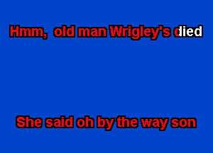 Hmm, old man Wrigley's died

She said oh by the way son