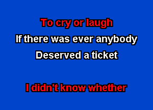 To cry or laugh

If there was ever anybody

Deserved a ticket

I didn't know whether