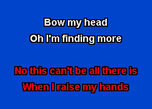 Bow my head

Oh I'm finding more

No this can't be all there is
When I raise my hands