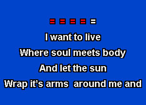 I want to live

Where soul meets body
And let the sun
Wrap its arms around me and