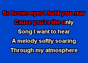 So brown eyes I hold you near
Cause you,re the only
Song I want to hear
A melody softly soaring
Through my atmosphere
