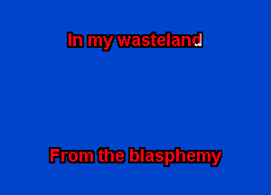 In my wasteland

From the blasphemy