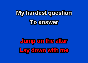 My hardest question

To answer

Jump on the altar
Lay down with me