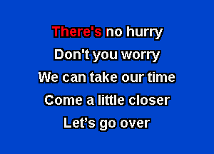 There's no hurry

Don't you worry
We can take our time
Come a little closer
Lefs go over