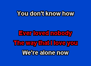 You don't know how

Ever loved nobody
The way that I love you

We're alone now