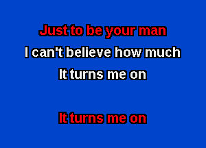 Just to be your man

I can't believe how much
It turns me on

It turns me on