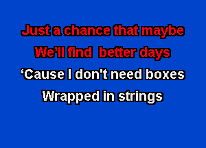 Just a chance that maybe
We, fund better days
Cause I don't need boxes

Wrapped in strings