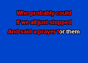 Who probably could
If we all just stopped

And said a prayer for them