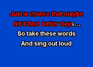 Just a chance that maybe
WeWI fund better days...

So take these words
And sing out loud