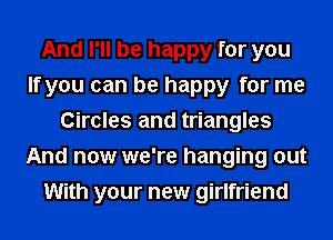 And I'll be happy for you
If you can be happy for me
Circles and triangles
And now we're hanging out
With your new girlfriend