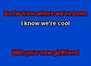 So far from where we've been
I know we're cool

With your new girlfriend