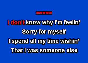 I don't know why I'm feelim

Sorry for myself
I spend all my time wishim

That I was someone else