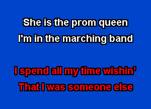 She is the prom queen
I'm in the marching band

I spend all my time wishin,
That I was someone else