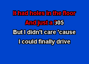 It had holes in the floor
And just a 305

Butl didn't care 'cause
I could finally drive
