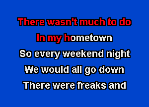 There wasn't much to do
In my hometown

So every weekend night
We would all go down

There were freaks and
