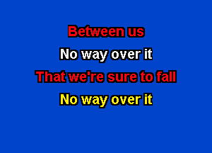 Between us
No way over it
That we're sure to fall

No way over it