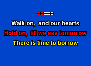 Walk on, and our hearts

Hold on, till we see tomorrow
There is time to borrow