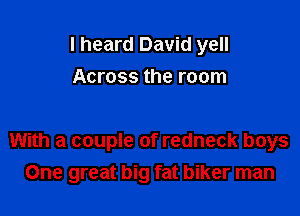 I heard David yell
Across the room

With a couple of redneck boys
One great big fat biker man