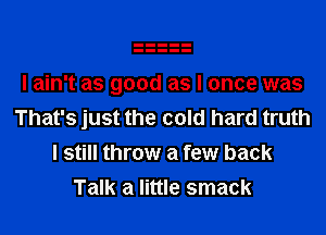 I ain't as good as I once was

That's just the cold hard truth
I still throw a few back
Talk a little smack