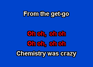 From the get-go

Oh oh, oh oh
Oh oh, oh oh

Chemistry was crazy