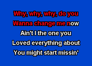 Why, why, why, do you
Wanna change me now

Ain't I the one you
Loved everything about
You might start missin'