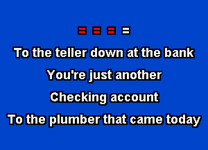 To the teller down at the bank
You're just another

Checking account

To the plumber that came today