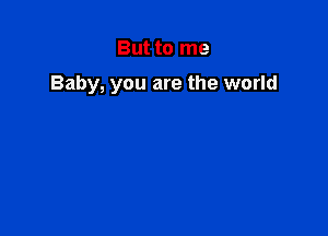 But to me

Baby, you are the world