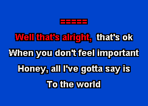 Well that's alright, that's ok
When you don1 feel important
Honey, all I've gotta say is
To the world