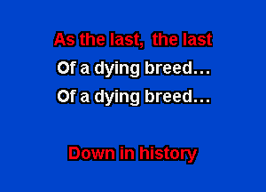 As the last, the last
Of a dying breed...
Of a dying breed...

Down in history