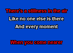 Thereos a stillness in the air
Like no one else is there
And every moment

When you come nearer