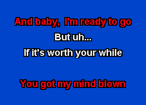 And baby, I'm ready to go
But uh...
If it's worth your while

You got my mind blown