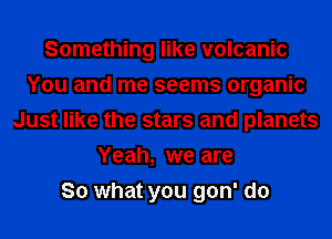 Something like volcanic
You and me seems organic
Just like the stars and planets
Yeah, we are
So what you gon' do
