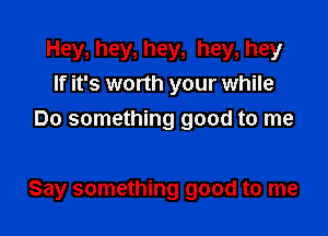 Hey, hey, hey, hey, hey
If it's worth your while
Do something good to me

Say something good to me