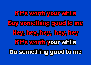 If it's worth your while
Say something good to me
Hey, hey, hey, hey, hey
If it's worth your while
Do something good to me