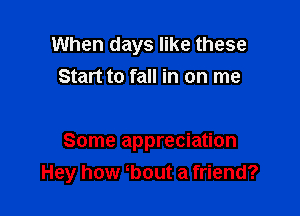 When days like these
Start to fall in on me

Some appreciation
Hey how bout a friend?