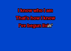 I know who I am
That's how I know

I've begun liviw