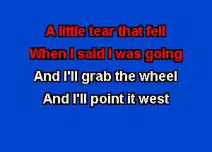 A little tear that fell
When I said I was going

And I'll grab the wheel
And I'll point it west