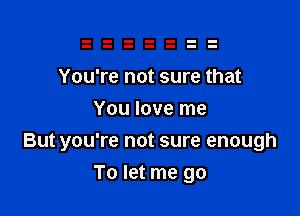 You're not sure that
You love me

But you're not sure enough
To let me go