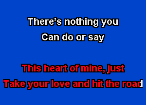 Thereks nothing you
Can do or say

This heart of mine, just
Take your love and hit the road