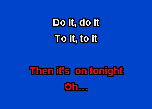 Do it, do it
To it, to it

Then it's on tonight
Oh...