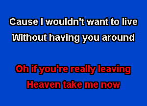 Cause I wouldn't want to live
Without having you around

on if you're really leaving
Heaven take me now