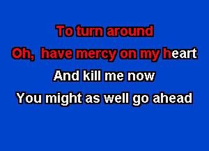 To turn around
on, have mercy on my heart

And kill me now
You might as well go ahead