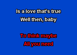 Is a love that's true
Well then, baby

To think maybe
All you need