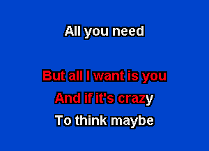 All you need

But all I want is you

And if it's crazy
To think maybe