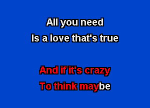All you need
Is a love that's true

And if it's crazy

To think maybe