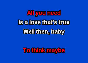 All you need
Is a love that's true

Well then, baby

To think maybe