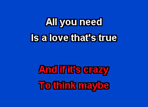 All you need
Is a love that's true

And if it's crazy

To think maybe
