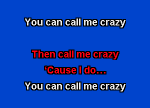 You can call me crazy

Then call me crazy
Cause I do...

You can call me crazy