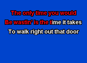 The only time you would
Be wastint is the time it takes

To walk right out that door