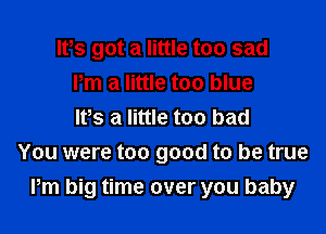 lPs got a little too sad
Pm a little too blue

It's a little too bad
You were too good to be true
Pm big time over you baby